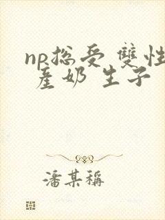 np总受 双性 产奶 生子