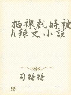 拍裸戏时被c了h辣文小说