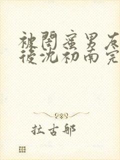 被闺蜜男友认错后沈初南完结版