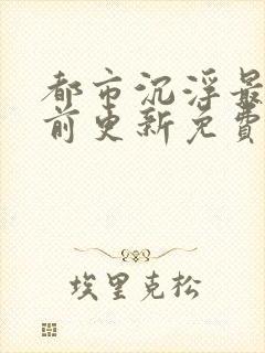 都市沉浮最快超前更新免费