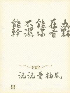 能不能在办公室干湿你看点