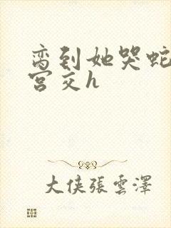脔到她哭蛇双根宫交h
