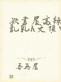 欲书屋高辣h文乱乳h文视频