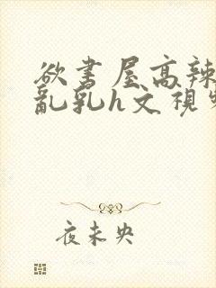 欲书屋高辣h文乱乳h文视频