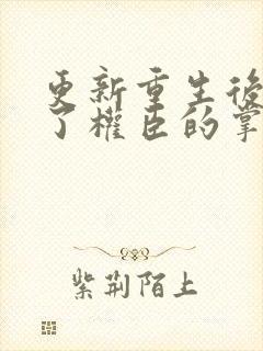更新重生后我成了权臣的掌中娇