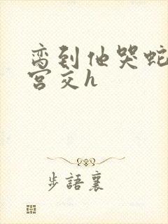 脔到他哭蛇双根宫交h