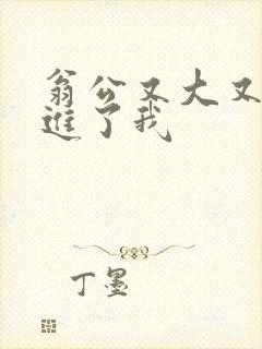 翁公又大又粗挺进了我