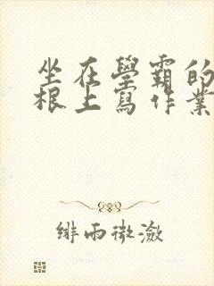 坐在学霸的大紫根上写作业