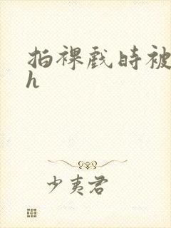 拍裸戏时被c了h