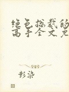 绝色总裁的超级高手全文免费阅读