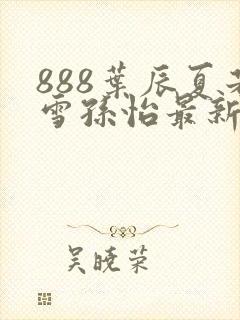 888叶辰夏若雪孙怡最新章节八一
