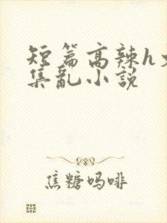 短篇高辣h文合集乱小说