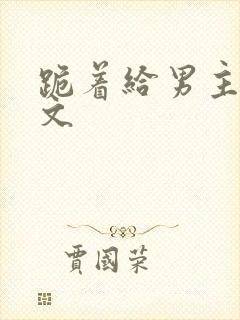 跪着给男主口h文