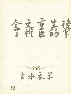 全文重生后我成了权臣的掌中娇