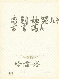 脔到她哭h粗话古言高h