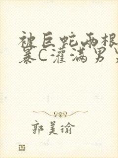 被巨蛇两根强制暴C灌满男男漫画