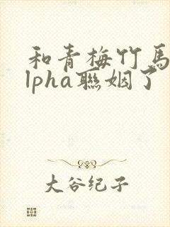 和青梅竹马的alpha联姻了