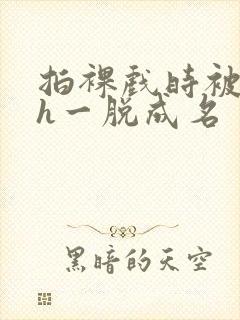 拍裸戏时被c了h一脱成名