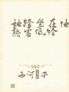 她跨坐在他的炽热处低吟
