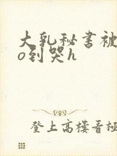 大乳秘书被cao到哭h