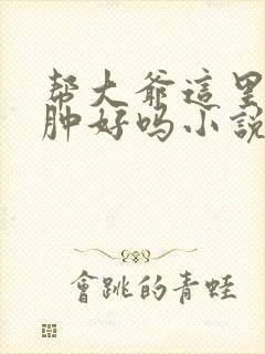 帮大爷这里消消肿好吗小说