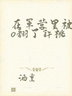 在军营里被cao翻了许桃