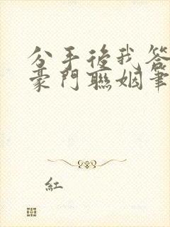 分手后我答应了豪门联姻笔趣阁
