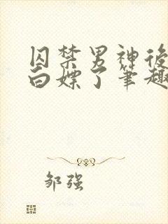 囚禁男神后我被白嫖了笔趣阁免费阅读全文
