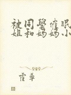 被同学催眠的姐姐和妈妈小说