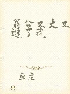 翁公又大又粗挺进了我
