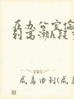 在办公室伦流澡到高潮h段灵兮