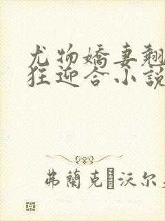尤物娇妻翘臀疯狂迎合小说