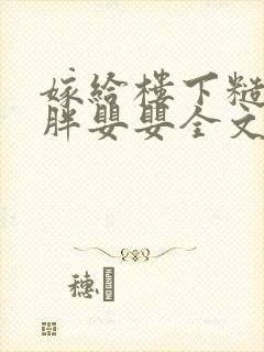 嫁给楼下糙汉后胖婴婴全文免费阅读