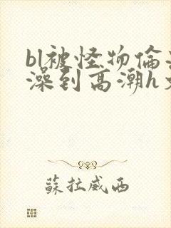 bl被怪物伦流澡到高潮h文