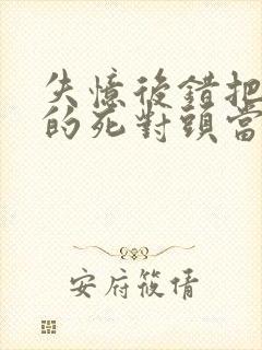 失忆后错把前夫的死对头当老公 完本