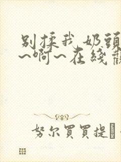 别揉我奶头~嗯~啊~在线观看一区二区