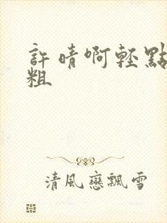 许晴啊轻点灬太粗