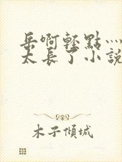 岳啊轻点灬太粗太长了小说