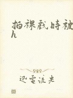 拍裸戏时被c了h
