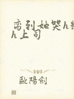 脔到她哭h粗话h上司