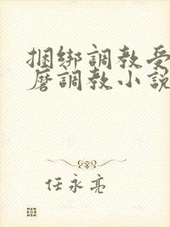 捆绑调教受虐折磨调教小说