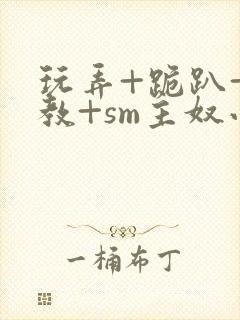 玩弄+跪趴+调教+sm主奴小说