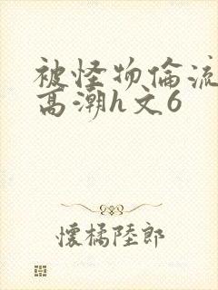 被怪物伦流澡到高潮h文6