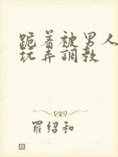 跪着被男人蹂躏玩弄调教