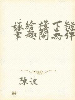 嫁给楼下糙汉后笔趣阁无弹窗