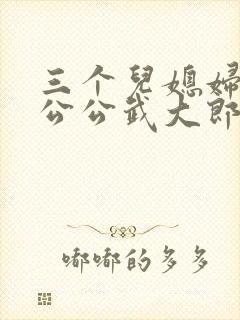三个儿媳妇伺候公公武大郎的小说