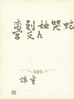 脔到她哭蛇双根宫交h