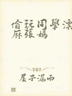 偷玩同学漂亮麻麻张嫣
