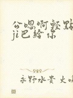 公嗯啊轻点公大ji巴给你