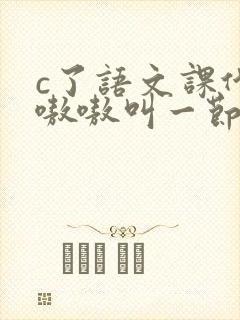 c了语文课代表嗷嗷叫一节课文